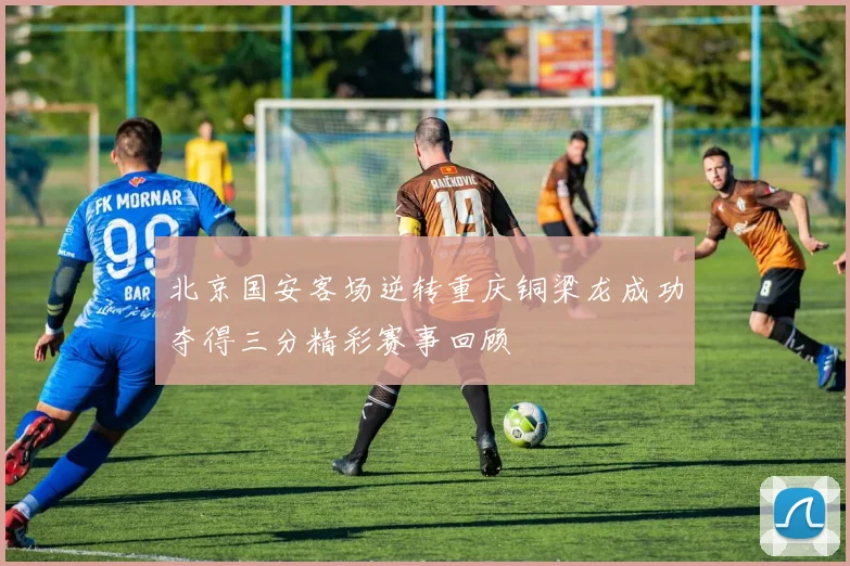 北京国安客场逆转重庆铜梁龙成功夺得三分精彩赛事回顾