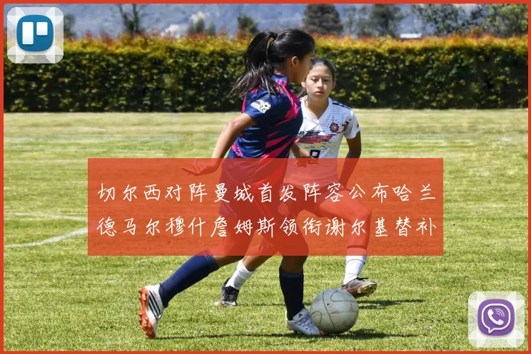 切尔西对阵曼城首发阵容公布哈兰德马尔穆什詹姆斯领衔谢尔基替补出战