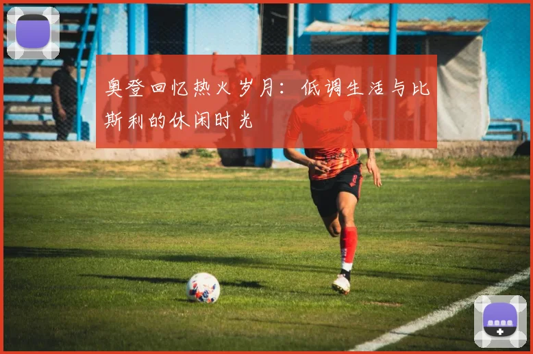 奥登回忆热火岁月：低调生活与比斯利的休闲时光